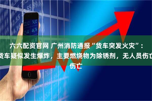 六六配资官网 广州消防通报“货车突发火灾”：货车疑似发生爆炸，主要燃烧物为除锈剂，无人员伤亡