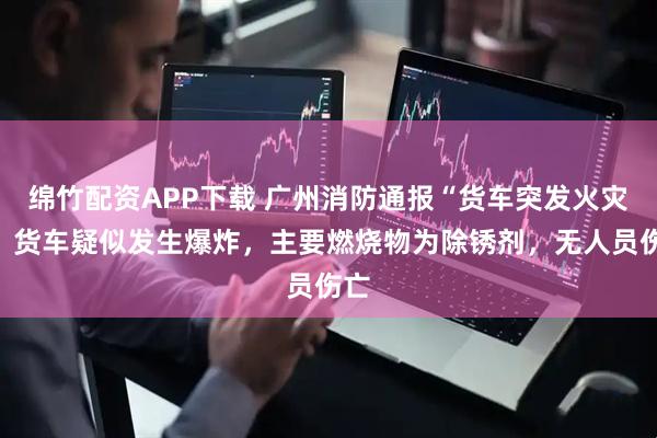 绵竹配资APP下载 广州消防通报“货车突发火灾”：货车疑似发生爆炸，主要燃烧物为除锈剂，无人员伤亡