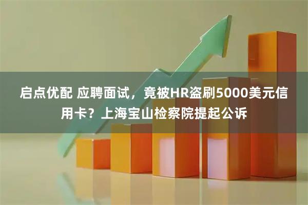 启点优配 应聘面试，竟被HR盗刷5000美元信用卡？上海宝山检察院提起公诉