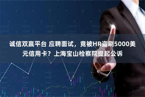 诚信双赢平台 应聘面试，竟被HR盗刷5000美元信用卡？上海宝山检察院提起公诉