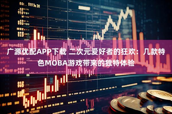 广源优配APP下载 二次元爱好者的狂欢：几款特色MOBA游戏带来的独特体验