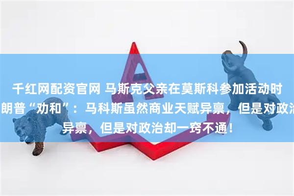 千红网配资官网 马斯克父亲在莫斯科参加活动时，为儿子与特朗普“劝和”：马科斯虽然商业天赋异禀，但是对政治却一窍不通！