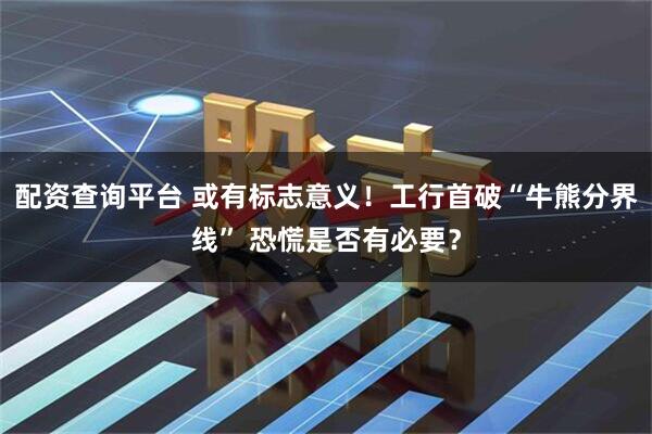 配资查询平台 或有标志意义！工行首破“牛熊分界线” 恐慌是否有必要？