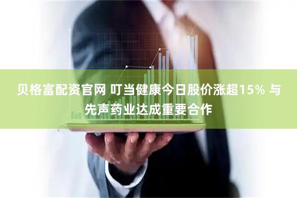 贝格富配资官网 叮当健康今日股价涨超15% 与先声药业达成重要合作