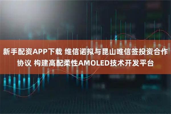 新手配资APP下载 维信诺拟与昆山唯信签投资合作协议 构建高配柔性AMOLED技术开发平台