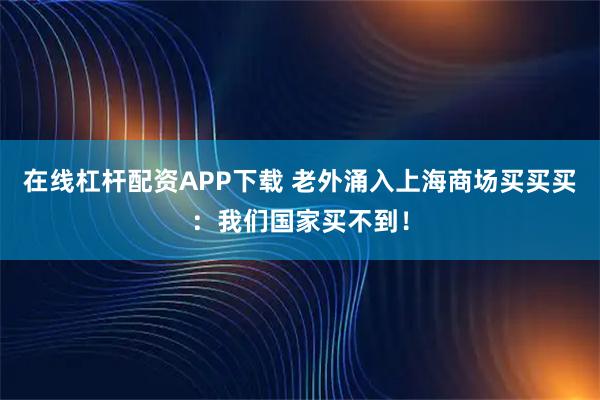 在线杠杆配资APP下载 老外涌入上海商场买买买：我们国家买不到！