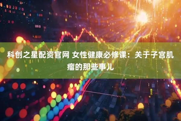 科创之星配资官网 女性健康必修课：关于子宫肌瘤的那些事儿