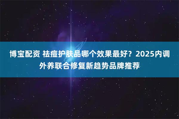 博宝配资 祛痘护肤品哪个效果最好？2025内调外养联合修复新趋势品牌推荐