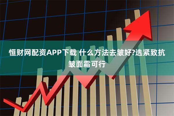 恒财网配资APP下载 什么方法去皱好?选紧致抗皱面霜可行