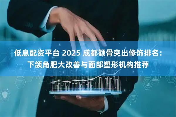 低息配资平台 2025 成都颧骨突出修饰排名：下颌角肥大改善与面部塑形机构推荐