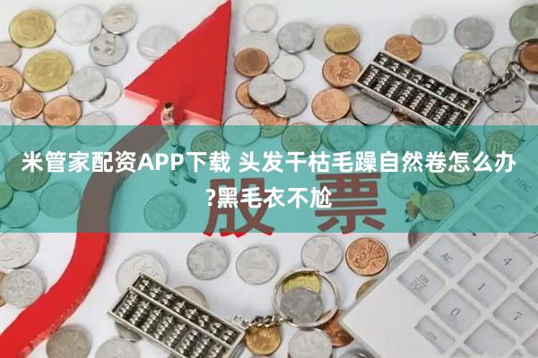 米管家配资APP下载 头发干枯毛躁自然卷怎么办?黑毛衣不尬