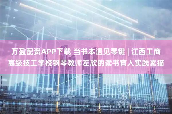 万盈配资APP下载 当书本遇见琴键 | 江西工商高级技工学校钢琴教师左欣的读书育人实践素描