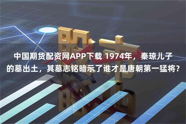 中国期货配资网APP下载 1974年，秦琼儿子的墓出土，其墓志铭暗示了谁才是唐朝第一猛将？