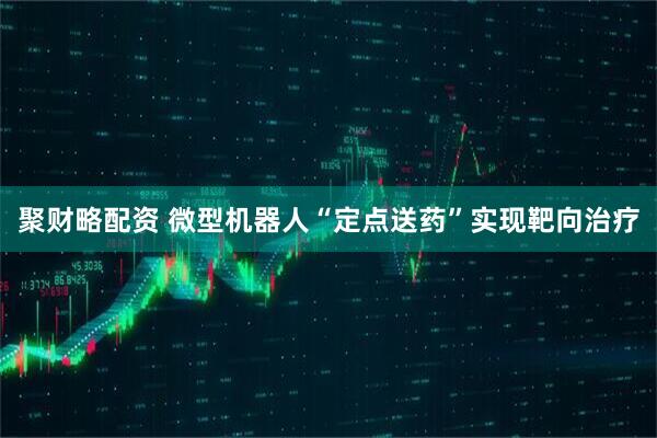 聚财略配资 微型机器人“定点送药”实现靶向治疗