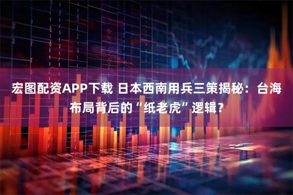 宏图配资APP下载 日本西南用兵三策揭秘：台海布局背后的“纸老虎”逻辑？
