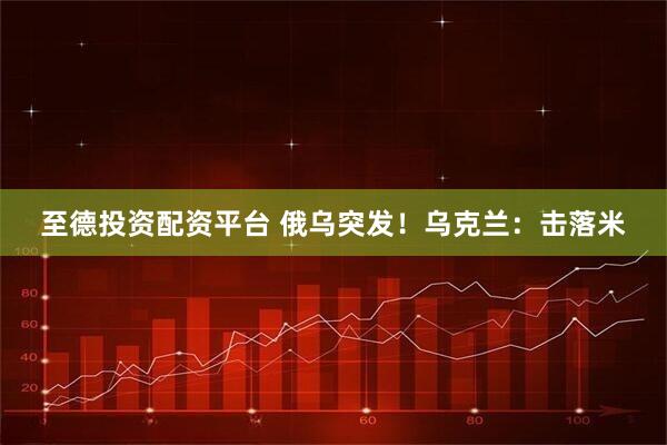 至德投资配资平台 俄乌突发！乌克兰：击落米