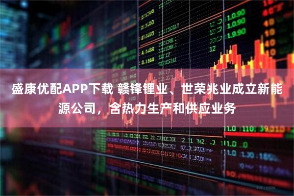盛康优配APP下载 赣锋锂业、世荣兆业成立新能源公司，含热力生产和供应业务