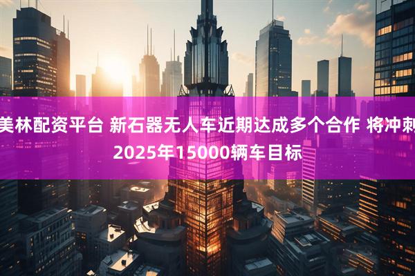 美林配资平台 新石器无人车近期达成多个合作 将冲刺2025年15000辆车目标