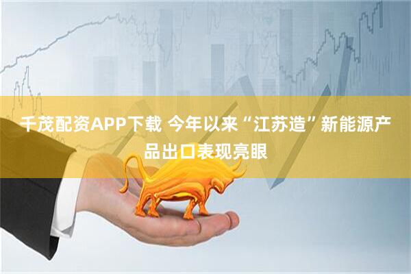 千茂配资APP下载 今年以来“江苏造”新能源产品出口表现亮眼