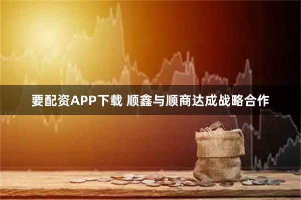 要配资APP下载 顺鑫与顺商达成战略合作