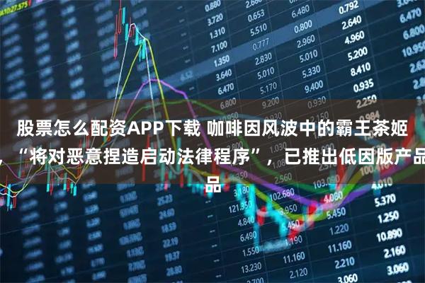 股票怎么配资APP下载 咖啡因风波中的霸王茶姬，“将对恶意捏造启动法律程序”，已推出低因版产品