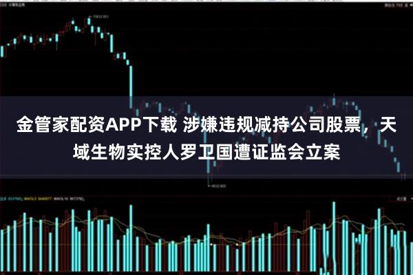 金管家配资APP下载 涉嫌违规减持公司股票，天域生物实控人罗卫国遭证监会立案