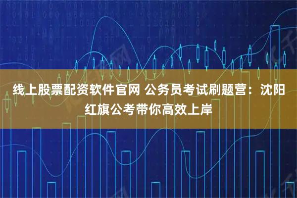 线上股票配资软件官网 公务员考试刷题营：沈阳红旗公考带你高效上岸