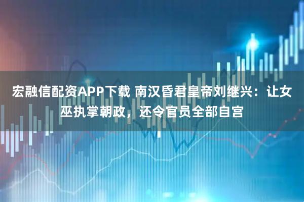 宏融信配资APP下载 南汉昏君皇帝刘继兴：让女巫执掌朝政，还令官员全部自宫