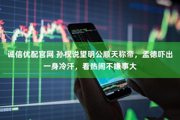 诚信优配官网 孙权说望明公顺天称帝，孟德吓出一身冷汗，看热闹不嫌事大