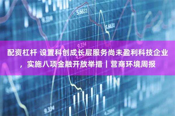 配资杠杆 设置科创成长层服务尚未盈利科技企业，实施八项金融开放举措｜营商环境周报