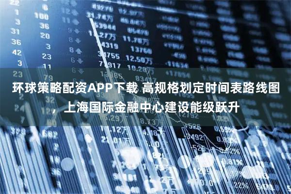 环球策略配资APP下载 高规格划定时间表路线图，上海国际金融中心建设能级跃升