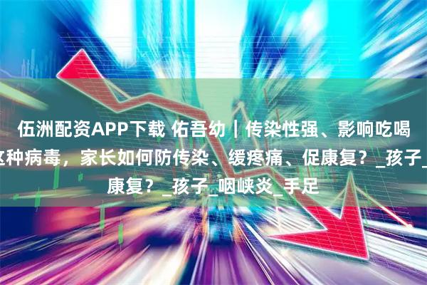 伍洲配资APP下载 佑吾幼｜传染性强、影响吃喝！宝宝感染这种病毒，家长如何防传染、缓疼痛、促康复？_孩子_咽峡炎_手足