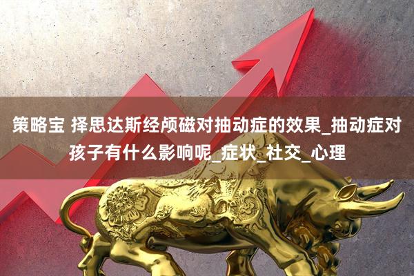 策略宝 择思达斯经颅磁对抽动症的效果_抽动症对孩子有什么影响呢_症状_社交_心理
