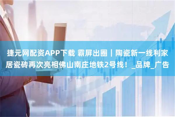 捷元网配资APP下载 霸屏出圈｜陶瓷新一线利家居瓷砖再次亮相佛山南庄地铁2号线！_品牌_广告