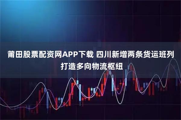 莆田股票配资网APP下载 四川新增两条货运班列 打造多向物流枢纽