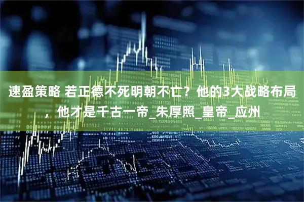 速盈策略 若正德不死明朝不亡？他的3大战略布局，他才是千古一帝_朱厚照_皇帝_应州