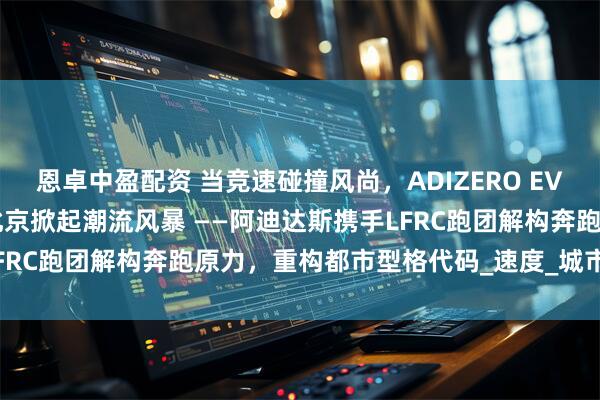 恩卓中盈配资 当竞速碰撞风尚，ADIZERO EVO SL竞速美学空间登陆北京掀起潮流风暴 ——阿迪达斯携手LFRC跑团解构奔跑原力，重构都市型格代码_速度_城市生活_风格