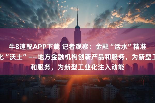牛8速配APP下载 记者观察：金融“活水”精准滴灌新型工业化“沃土”——地方金融机构创新产品和服务，为新型工业化注入动能