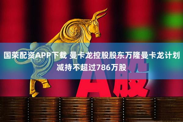国荣配资APP下载 曼卡龙控股股东万隆曼卡龙计划减持不超过786万股