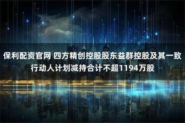 保利配资官网 四方精创控股股东益群控股及其一致行动人计划减持合计不超1194万股